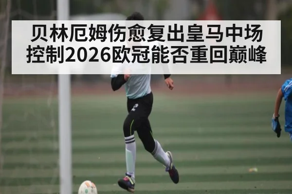 贝林厄姆伤愈复出皇马中场控制2026欧冠能否重回巅峰