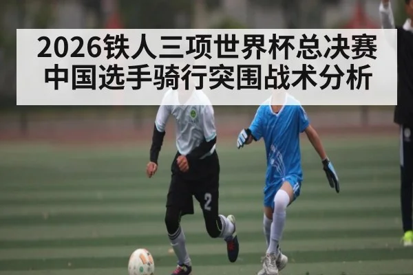 2026铁人三项世界杯总决赛中国选手骑行突围战术分析